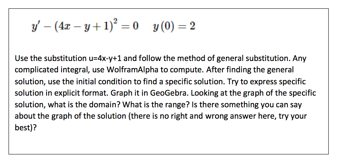 y′ − (4x − y + 1)² = 0
y (0) = 2
Use the substitution u=4x-y+1 and follow the method of general substitution. Any
complicated integral, use WolframAlpha to compute. After finding the general
solution, use the initial condition to find a specific solution. Try to express specific
solution in explicit format. Graph it in GeoGebra. Looking at the graph of the specific
solution, what is the domain? What is the range? Is there something you can say
about the graph of the solution (there is no right and wrong answer here, try your
best)?