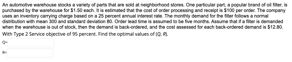 An automotive warehouse stocks a variety of parts that are sold at neighborhood stores. One particular part, a popular brand of oil filter, is
purchased by the warehouse for $1.50 each. It is estimated that the cost of order processing and receipt is $100 per order. The company
uses an inventory carrying charge based on a 25 percent annual interest rate. The monthly demand for the filter follows a normal
distribution with mean 300 and standard deviation 80. Order lead time is assumed to be five months. Assume that if a filter is demanded
when the warehouse is out of stock, then the demand is back-ordered, and the cost assessed for each back-ordered demand is $12.80.
With Type 2 Service objective of 95 percent. Find the optimal values of (Q, R).
Q=
R=
