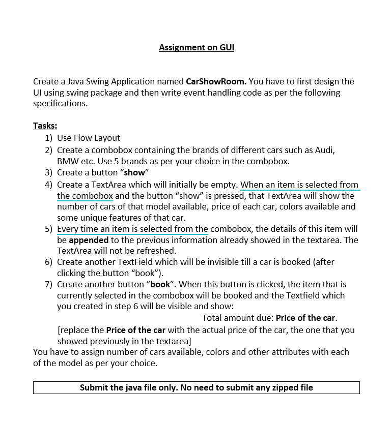 Assignment on GUI
Create a Java Swing Application named CarShowRoom. You have to first design the
Ul using swing package and then write event handling code as per the following
specifications.
Tasks:
1) Use Flow Layout
2) Create a combobox containing the brands of different cars such as Audi,
BMW etc. Use 5 brands as per your choice in the combobox.
3) Create a button "show"
4) Create a TextArea which will initially be empty. When an item is selected from
the combobox and the button "show" is pressed, that TextArea will show the
number of cars of that model available, price of each car, colors available and
some unique features of that car.
5) Every time an item is selected from the combobox, the details of this item will
be appended to the previous information already showed in the textarea. The
TextArea will not be refreshed.
6) Create another TextField which will be invisible till a car is booked (after
clicking the button "book").
7) Create another button "book". When this button is clicked, the item that is
currently selected in the combobox will be booked and the Textfield which
you created in step 6 will be visible and show:
Total amount due: Price of the car.
[replace the Price of the car with the actual price of the car, the one that you
showed previously in the textarea]
You have to assign number of cars available, colors and other attributes with each
of the model as per your choice.
Submit the java file only. No need to submit any zipped file
