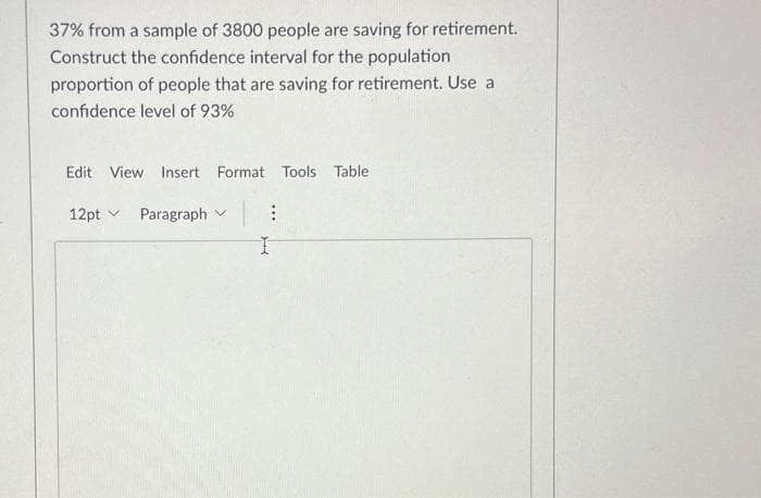 37% from a sample of 3800 people are saving for retirement.
Construct the confidence interval for the population
proportion of people that are saving for retirement. Use a
confidence level of 93%
Edit View Insert Format Tools Table
12pt Paragraph
V
I