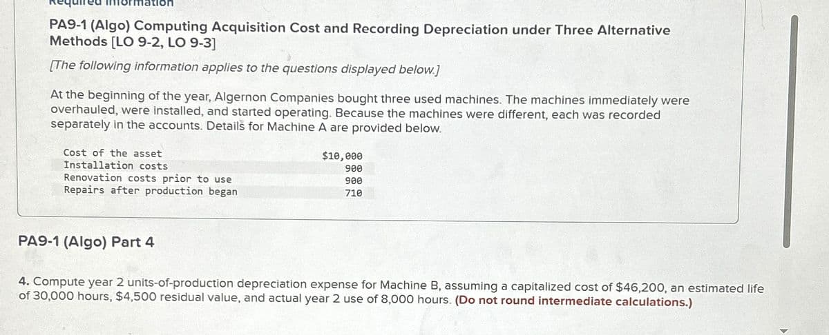 PA9-1 (Algo) Computing Acquisition Cost and Recording Depreciation under Three Alternative
Methods [LO 9-2, LO 9-3]
[The following information applies to the questions displayed below.]
At the beginning of the year, Algernon Companies bought three used machines. The machines immediately were
overhauled, were installed, and started operating. Because the machines were different, each was recorded
separately in the accounts. Details for Machine A are provided below.
Cost of the asset
Installation costs
Renovation costs prior to use
Repairs after production began
$10,000
900
900
710
PA9-1 (Algo) Part 4
4. Compute year 2 units-of-production depreciation expense for Machine B, assuming a capitalized cost of $46,200, an estimated life
of 30,000 hours, $4,500 residual value, and actual year 2 use of 8,000 hours. (Do not round intermediate calculations.)