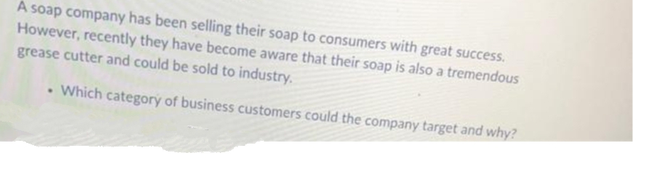 A soap company has been selling their soap to consumers with great success.
However, recently they have become aware that their soap is also a tremendous
grease cutter and could be sold to industry.
. Which category of business customers could the company target and why?