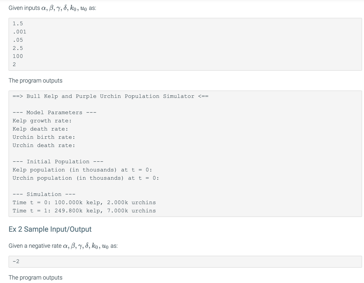 Given inputs a, 6, 7, 8, ko, uo as:
1.5
.001
.05
2.5
100
2
The program outputs
==> Bull Kelp and Purple Urchin Population Simulator <==
Model Parameters
Kelp growth rate:
Kelp death rate:
Urchin birth rate:
Urchin death rate:
Initial Population
Kelp population (in thousands) at t = 0:
Urchin population (in thousands) at t = 0:
Simulation
Time t = 0: 100.000k kelp, 2.000k urchins
Time t = 1: 249.800k kelp, 7.000 k urchins
Ex 2 Sample Input/Output
Given a negative rate a, ß, 7, 8, ko, uo as:
-2
The program outputs