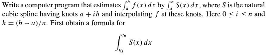 Write a computer program that estimates ſø f(x) dx by f S(x) dx, where S is the natural
cubic spline having knots a + ih and interpolating f at these knots. Here 0 ≤ i ≤n and
h = (b-a)/n. First obtain a formula for
10
S(x) dx