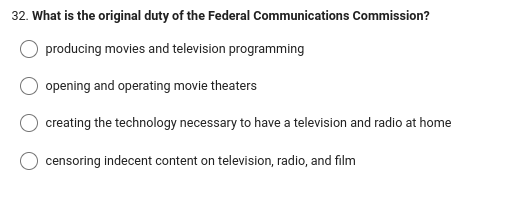 32. What is the original duty of the Federal Communications Commission?
producing movies and television programming
opening and operating movie theaters
creating the technology necessary to have a television and radio at home
censoring indecent content on television, radio, and film