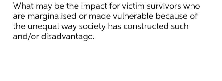 What may be the impact for victim survivors who
are marginalised or made vulnerable because of
the unequal way society has constructed such
and/or disadvantage.
