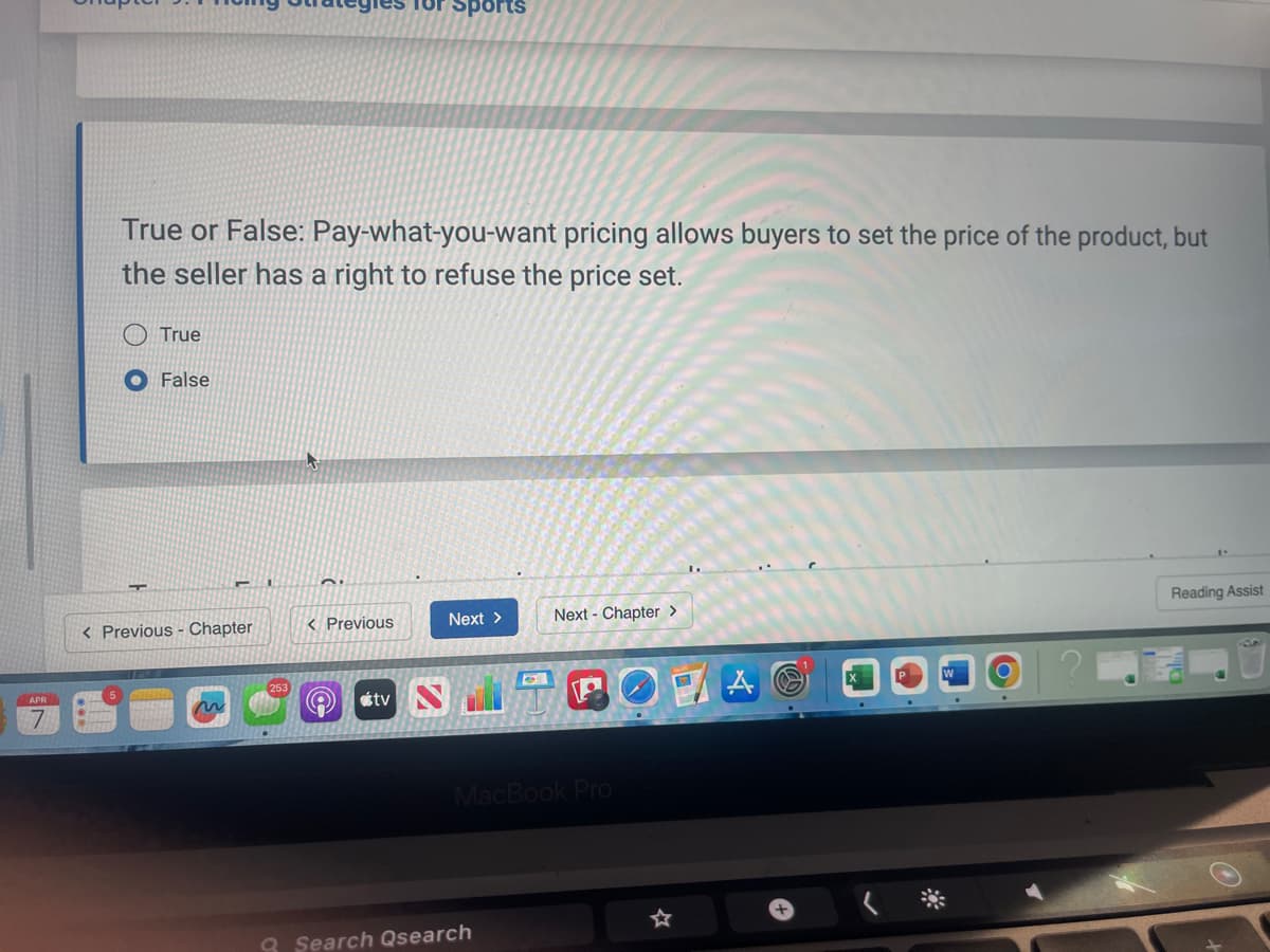 for Sports
True or False: Pay-what-you-want pricing allows buyers to set the price of the product, but
the seller has a right to refuse the price set.
True
False
< Previous - Chapter
< Previous
Next >
Next Chapter >
tv
MacBook Pro
Q Search Qsearch
☆
al
Reading Assist