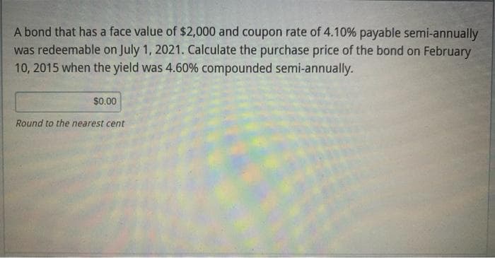 A bond that has a face value of $2,000 and coupon rate of 4.10% payable semi-annually
was redeemable on July 1, 2021. Calculate the purchase price of the bond on February
10, 2015 when the yield was 4.60% compounded semi-annually.
$0.00
Round to the nearest cent