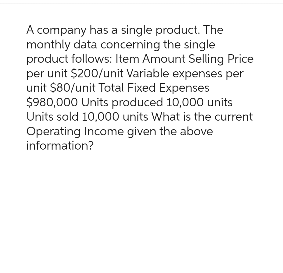 A company has a single product. The
monthly data concerning the single
product follows: Item Amount Selling Price
per unit $200/unit Variable expenses per
unit $80/unit Total Fixed Expenses
$980,000 Units produced 10,000 units
Units sold 10,000 units What is the current
Operating Income given the above
information?