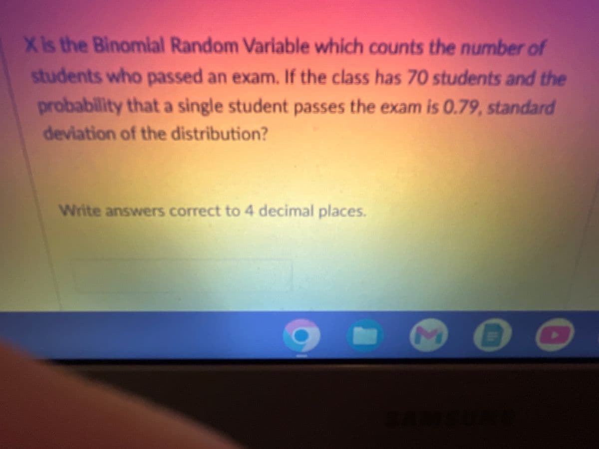 X is the Binomial Random Variable which counts the number of
students who passed an exam. If the class has 70 students and the
probability that a single student passes the exam is 0.79, standard
deviation of the distribution?
Write answers correct to 4 decimal places.
9
M E