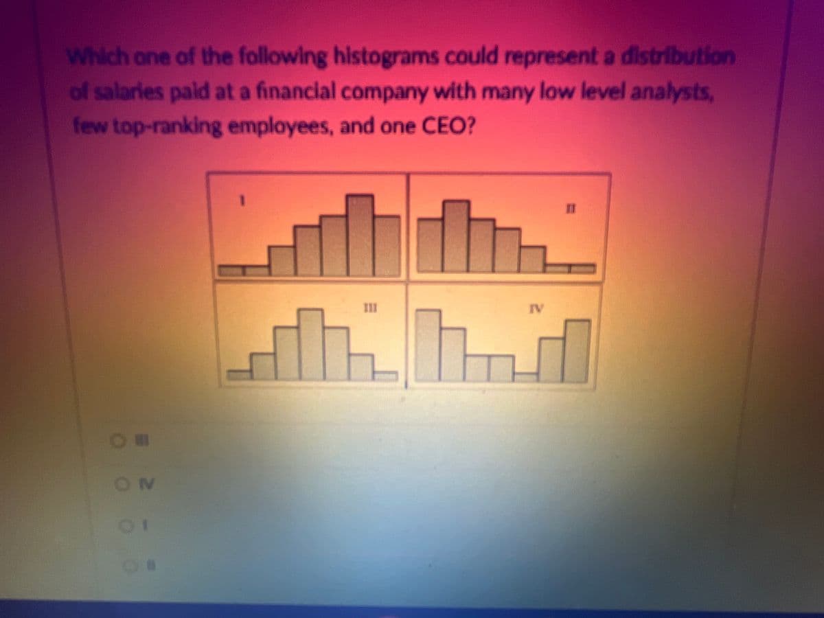 Which one of the following histograms could represent a distribution
of salaries paid at a financial company with many low level analysts,
few top-ranking employees, and one CEO?
Om
OM
01