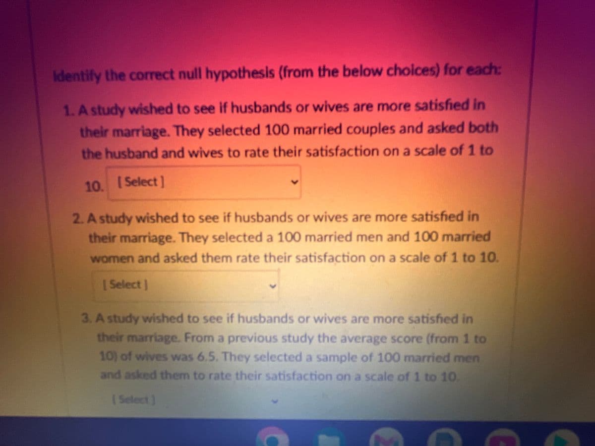 Identify the correct null hypothesis (from the below choices) for each:
1. A study wished to see if husbands or wives are more satisfied in
their marriage. They selected 100 married couples and asked both
the husband and wives to rate their satisfaction on a scale of 1 to
10. [Select]
2. A study wished to see if husbands or wives are more satisfied in
their marriage. They selected a 100 married men and 100 married
women and asked them rate their satisfaction on a scale of 1 to 10.
[Select]
3. A study wished to see if husbands or wives are more satisfied in
their marriage. From a previous study the average score (from 1 to
10) of wives was 6.5. They selected a sample of 100 married men
and asked them to rate their satisfaction on a scale of 1 to 10.
[Select]