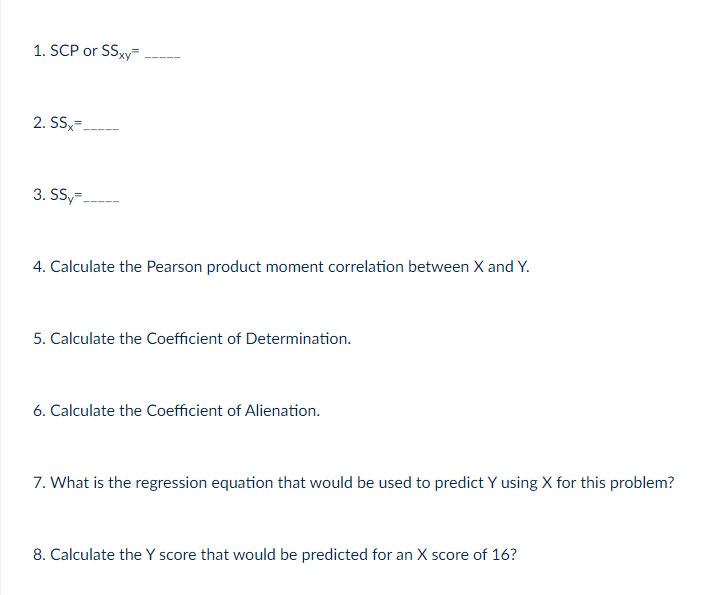 1. SCP or SSxy=
2. SS=.
3. SS,-
4. Calculate the Pearson product moment correlation between X and Y.
5. Calculate the Coefficient of Determination.
6. Calculate the Coefficient of Alienation.
7. What is the regression equation that would be used to predict Y using X for this problem?
8. Calculate the Y score that would be predicted for an X score of 16?
