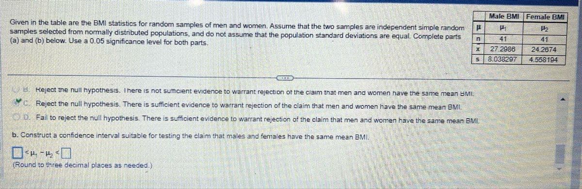 Given in the table are the BMI statistics for random samples of men and women. Assume that the two samples are independent simple random D
samples selected from normally distributed populations, and do not assume that the population standard deviations are equal. Complete parts
(a) and (b) below. Use a 0.05 significance level for both parts.
n
X
GOPEER
5
Reject the null hypothesis. There is not sufficient evidence to warrant rejection of the claim that men and women have the same mean BMI.
c. Reject the null hypothesis. There is sufficient evidence to warrant rejection of the claim that men and women have the same mean BMI.
Fail to reject the null hypothesis. There is sufficient evidence to warrant rejection of the claim that men and women have the same mean BMI.
b. Construct a confidence interval suitable for testing the claim that males and females have the same mean BMI.
04-4³0
(Round to three decimal places as needed.)
Male BM Female BMI
H
41
27.2986
8.038297
1₂
41
24.2674
4.558194