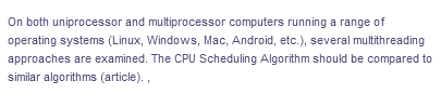 On both uniprocessor and multiprocessor computers running a range of
operating systems (Linux, Windows, Mac, Android, etc.), several multithreading
approaches are examined. The CPU Scheduling Algorithm should be compared to
similar algorithms (article).