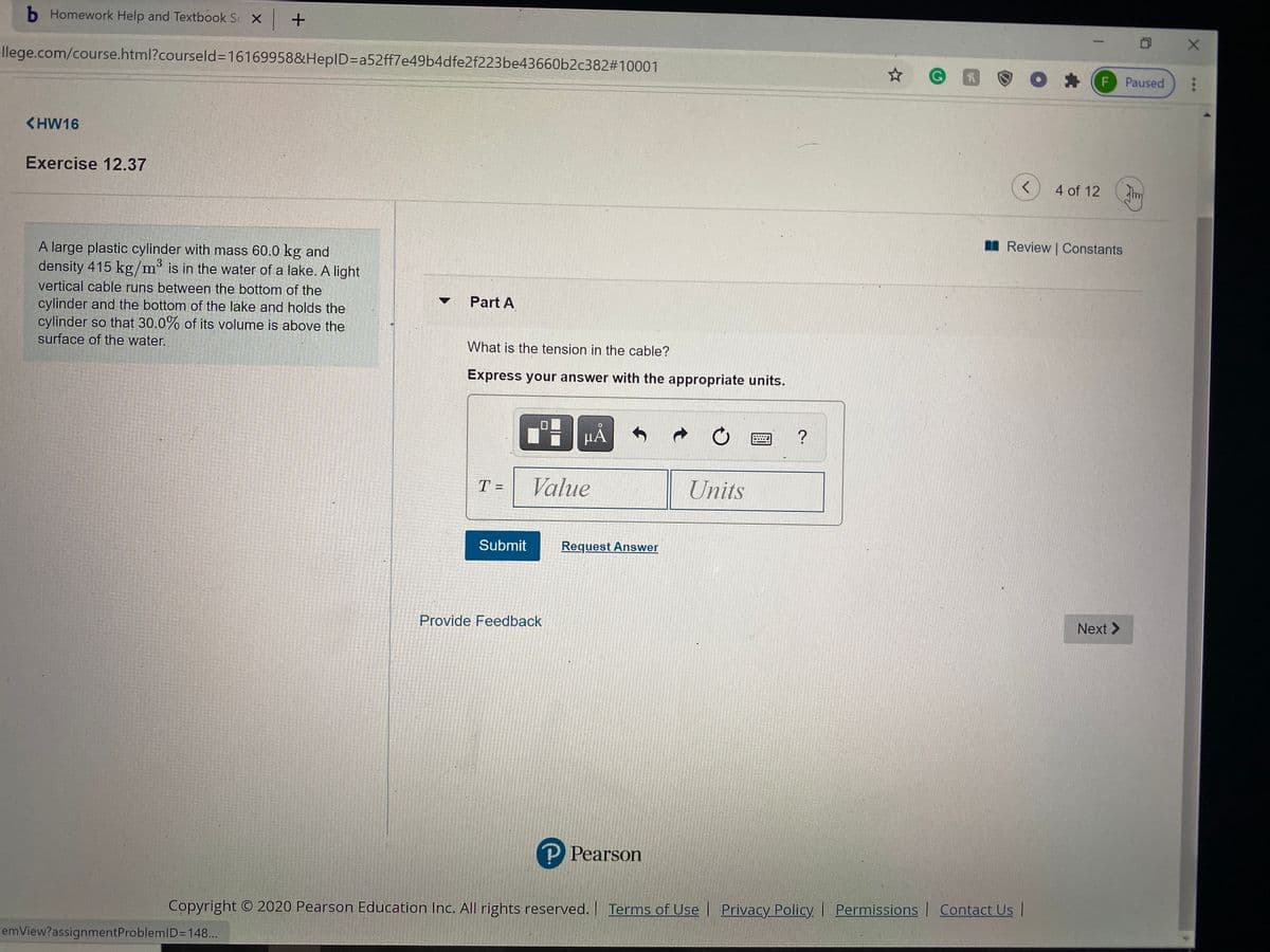 b Homework Help and Textbook Sc X +
|
llege.com/course.html?courseld3D16169958&HeplD3Da52ff7e49b4dfe2f223be43660b2c382#10001
F Paused
<HW16
Exercise 12.37
く
4 of 12
I Review | Constants
A large plastic cylinder with mass 60.0 kg and
density 415 kg/m³ is in the water of a lake. A light
vertical cable runs between the bottom of the
Part A
cylinder and the bottom of the lake and holds the
cylinder so that 30.0% of its volume is above the
surface of the water.
What is the tension in the cable?
Express your answer with the appropriate units.
HẢ
Value
Units
%3D
Submit
Request Answer
Provide Feedback
Next >
P Рearson
Copyright © 2020 Pearson Education Inc. All rights reserved. Terms of Use Privacy Policy| Permissions | Contact Us |
cemView?assignmentProblemID=148...
