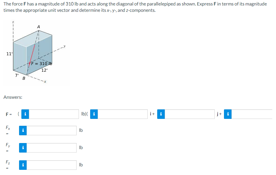 The force F has a magnitude of 310 lb and acts along the diagonal of the parallelepiped as shown. Express F in terms of its magnitude
times the appropriate unit vector and determine its x-, y-, and z-components.
11'
Answers:
F=
Fx
S
Fy
11
Fz
7'
=
B
A
F = 310 lb
12'
lb)(i
lb
lb
lb
it i
j+ i