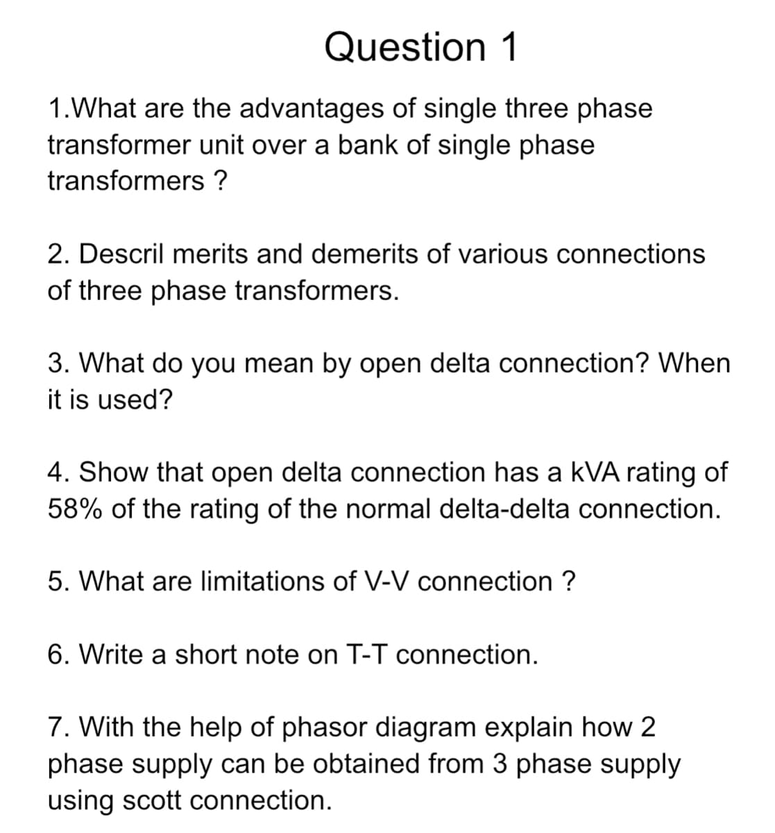 Question 1
1. What are the advantages of single three phase
transformer unit over a bank of single phase
transformers ?
2. Descril merits and demerits of various connections
of three phase transformers.
3. What do you mean by open delta connection? When
it is used?
4. Show that open delta connection has a kVA rating of
58% of the rating of the normal delta-delta connection.
5. What are limitations of V-V connection ?
6. Write a short note on T-T connection.
7. With the help of phasor diagram explain how 2
phase supply can be obtained from 3 phase supply
using scott connection.