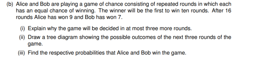 (b) Alice and Bob are playing a game of chance consisting of repeated rounds in which each
has an equal chance of winning. The winner will be the first to win ten rounds. After 16
rounds Alice has won 9 and Bob has won 7.
(1) Explain why the game will be decided in at most three more rounds.
(ii) Draw a tree diagram showing the possible outcomes of the next three rounds of the
game.
(iii) Find the respective probabilities that Alice and Bob win the game.
