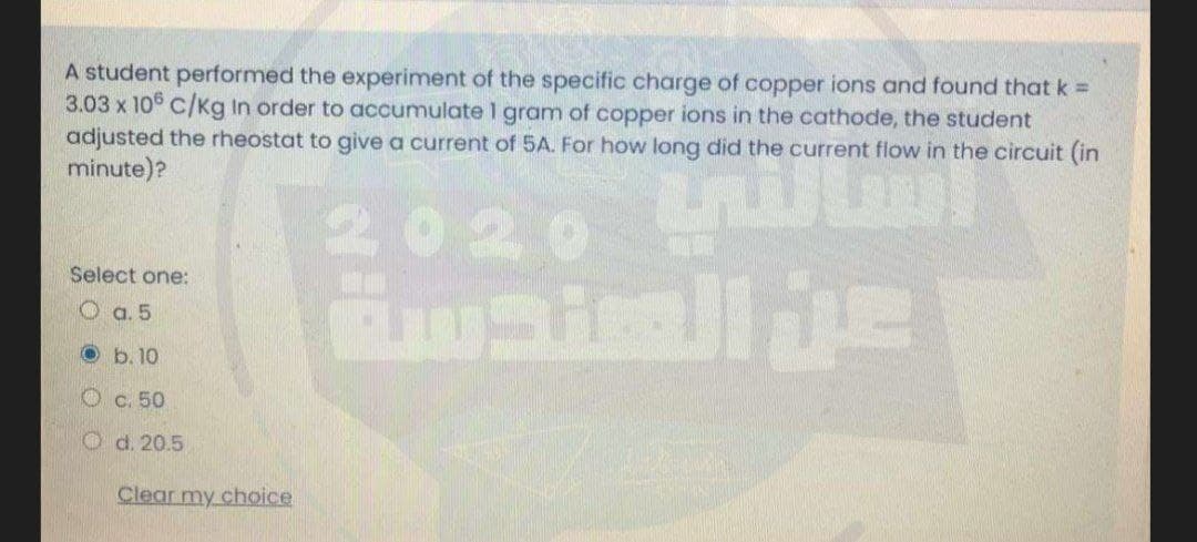 A student performed the experiment of the specific charge of copper ions and found that k =
3.03 x 10° C/Kg In order to accumulate 1 gram of copper ions in the cathode, the student
adjusted the rheostat to give a current of 5A. For how long did the current flow in the circuit (in
minute)?
2020 ilm
Select one:
O a. 5
O b. 10
O c. 50
O d. 20.5
Clear my choice

