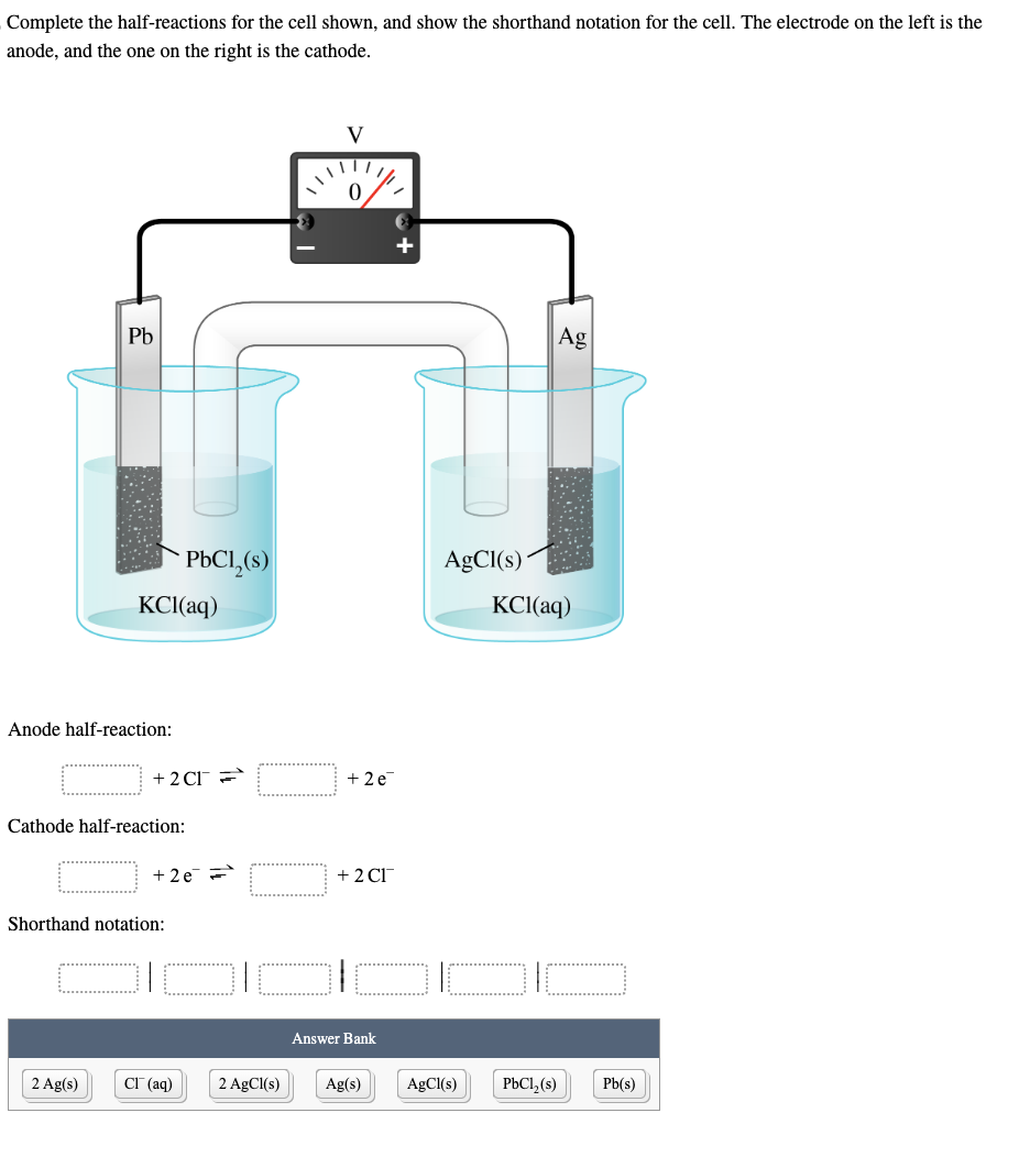 Complete the half-reactions for the cell shown, and show the shorthand notation for the cell. The electrode on the left is the
anode, and the one on the right is the cathode.
Pb
Anode half-reaction:
KCl(aq)
2 Ag(s)
Cathode half-reaction:
+2CT =
PbCl₂(s)
Shorthand notation:
+2e=
CI (aq)
2 AgCl(s)
V
0
+2e
+ 2 CI™
Answer Bank
Ag(s)
AgCl(s)
AgCl(s)
Ag
KCl(aq)
PbCl₂ (s)
Pb(s)