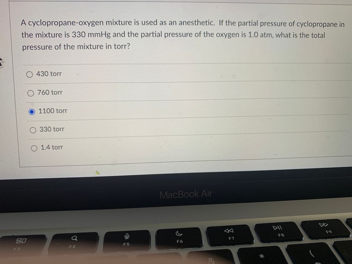 A cyclopropane-oxygen mixture is used as an anesthetic. If the partial pressure of cyclopropane in
the mixture is 330 mmHg and the partial pressure of the oxygen is 1.0 atm, what is the total
pressure of the mixture in torr?
O 430 torr
O 760 torr
1100 torr
O 330 torr
O 1.4 torr
MacBook Air
DII
80
F8
F9
F3
F4
F5
F6
F7
