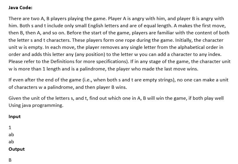 Java Code:
There are two A, B players playing the game. Player A is angry with him, and player B is angry with
him. Both s and t include only small English letters and are of equal length. A makes the first move,
then B, then A, and so on. Before the start of the game, players are familiar with the content of both
the letter s and t characters. These players form one rope during the game. Initially, the character
unit w is empty. In each move, the player removes any single letter from the alphabetical order in
order and adds this letter any (any position) to the letter w you can add a character to any index.
Please refer to the Definitions for more specifications). If in any stage of the game, the character unit
w is more than 1 length and is a palindrome, the player who made the last move wins.
I is
If even after the end of the game (i.e., when both s and t are empty strings), no one can make a unit
of characters w a palindrome, and then player B wins.
Given the unit of the letters s, and t, find out which one in A, B will win the game, if both play well
Using java programming.
Input
1
ab
ab
Output
B
