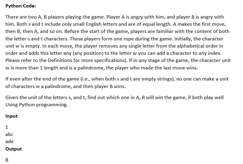 Python Code:
There are two A, B players playing the game. Player A is angry with him, and player B is angry with
him. Both s and t include only small English letters and are of equal length. A makes the first move,
then B, then A, and so on. Before the start of the game, players are familiar with the content of both
the letter s and t characters. These players form one rope during the game. Initially, the character
unit w is empty. In each move, the player removes any single letter from the alphabetical order in
order and adds this letter any (any position) to the letter w you can add a character to any index.
Please refer to the Definitions for more specifications). If in any stage of the game, the character unit
w is more than 1 length and is a palindrome, the player who made the last move wins.
If even after the end of the game (i.e., when both s and t are empty strings), no one can make a unit
of characters w a palindrome, and then player B wins.
Given the unit of the letters s, and t, find out which one in A, B will win the game, if both play well
Using Python programming.
Input
1
abc
ade
Output
