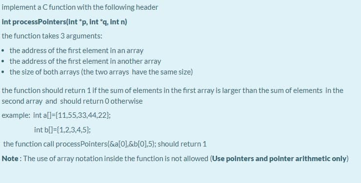 implement a Cfunction with the following header
Int processPointers(int "p, int "q, Int n)
the function takes 3 arguments:
• the address of the first element in an array
• the address of the first element in another array
• the size of both arrays (the two arrays have the same size)
the function should return 1 if the sum of elements in the first array is larger than the sum of elements in the
second array and should return 0 otherwise
example: int al]=[11,55,33,44,22);
int b[]=[1,2,3,4,5);
the function call processPointers(&a[0].&b[0],5); should return 1
Note: The use of array notation inside the function is not allowed (Use polnters and pointer arithmetic only)
