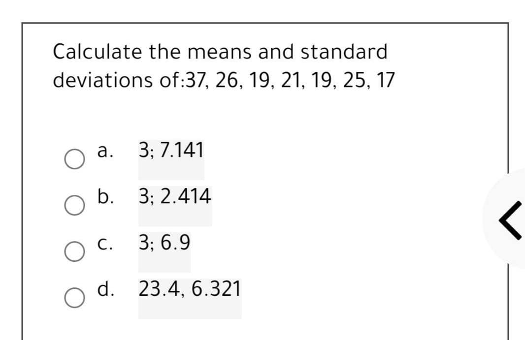 Calculate the means and standard
deviations of:37, 26, 19, 21, 19, 25, 17
a.
3; 7.141
b. 3; 2.414
3; 6.9
23.4, 6.321
O C.
d.