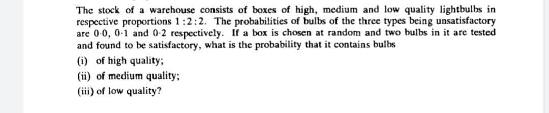 The stock of a warehouse consists of boxes of high, medium and low quality lightbulbs in
respective proportions 1:2:2. The probabilities of bulbs of the three types being unsatisfactory
are 0-0, 0-1 and 0-2 respectively. If a box is chosen at random and two bulbs in it are tested
and found to be satisfactory, what is the probability that it contains bulbs
(i) of high quality;
(ii) of medium quality;
(iii) of low quality?
