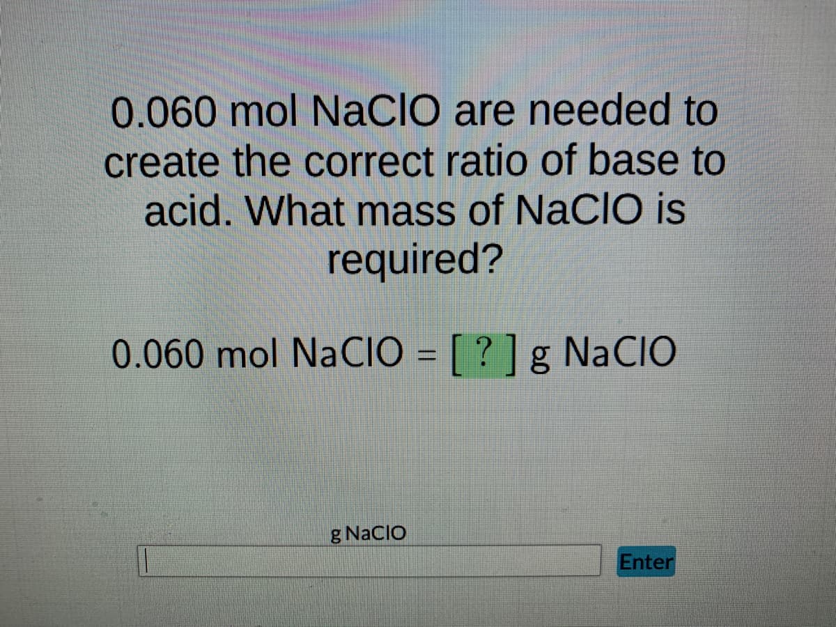 0.060 mol NaCIO are needed to
create the correct ratio of base to
acid. What mass of NaCIO is
required?
0.060 mol NaCIO = [?] g NaCIO
g NaClO
Enter