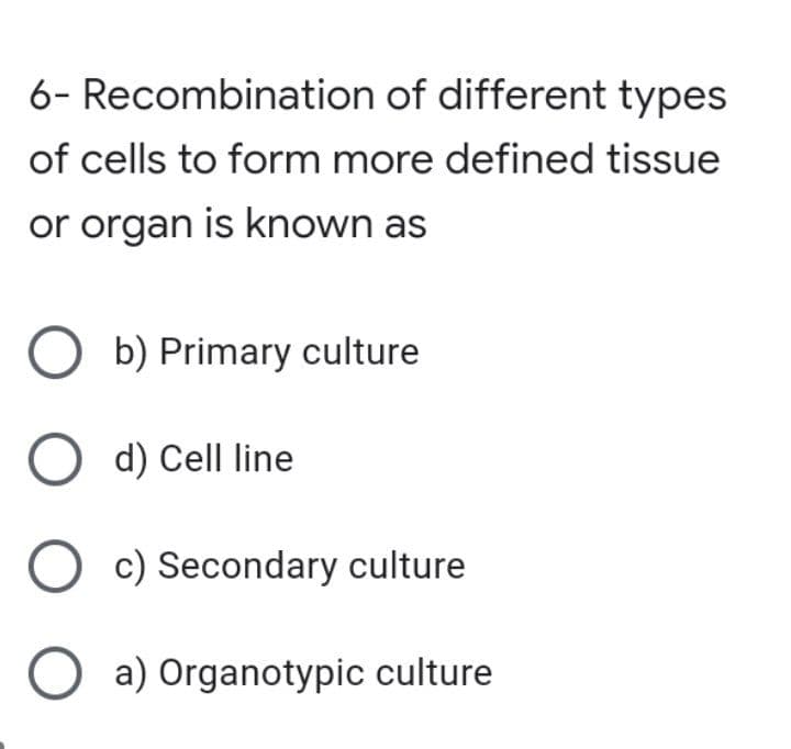 6- Recombination of different types
of cells to form more defined tissue
or organ is known as
O b) Primary culture
O d) Cell line
O c) Secondary culture
O a) Organotypic culture