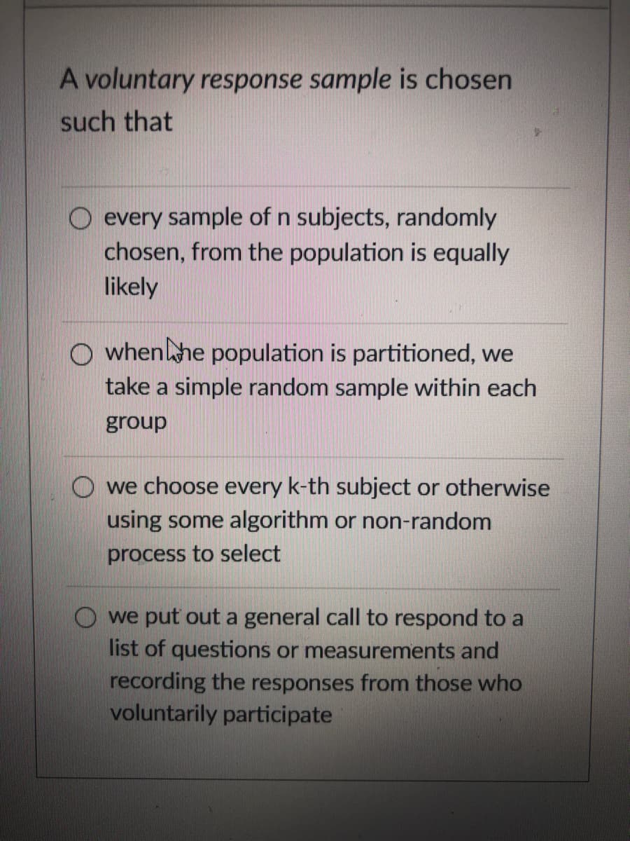 A voluntary response sample is chosen
such that
O every sample of n subjects, randomly
chosen, from the population is equally
likely
O whenhe population is partitioned, we
take a simple random sample within each
group
O we choose every k-th subject or otherwise
using some algorithm or non-random
process to select
O we put out a general call to respond to a
list of questions or measurements and
recording the responses from those who
voluntarily participate
