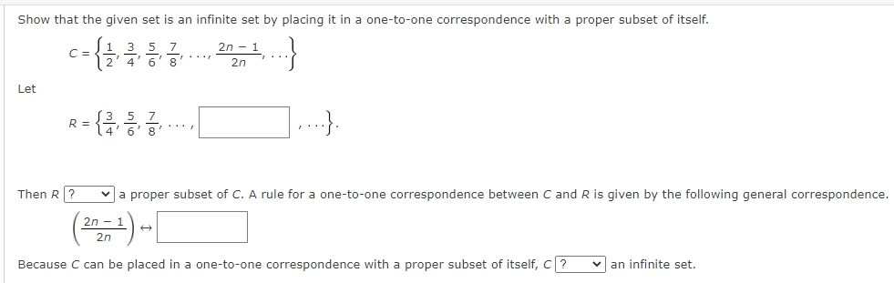Show that the given set is an infinite set by placing it in a one-to-one correspondence with a proper subset of itself.
2n - 1
3 5 7
4' 6' 8
C =
...
2n
Let
R =
...
4
8
Then R ?
v a proper subset of C. A rule for a one-to-one correspondence between C and R is given by the following general correspondence.
2n - 1
2n
Because C can be placed in a one-to-one correspondence with a proper subset of itself, C?
v an infinite set.
