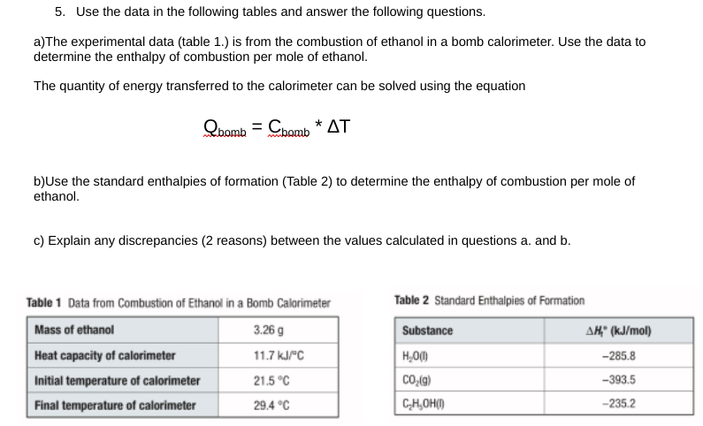 5. Use the data in the following tables and answer the following questions.
a) The experimental data (table 1.) is from the combustion of ethanol in a bomb calorimeter. Use the data to
determine the enthalpy of combustion per mole of ethanol.
The quantity of energy transferred to the calorimeter can be solved using the equation
Qbomb = Chomb* AT
b)Use the standard enthalpies of formation (Table 2) to determine the enthalpy of combustion per mole of
ethanol.
c) Explain any discrepancies (2 reasons) between the values calculated in questions a. and b.
Table 1 Data from Combustion of Ethanol in a Bomb Calorimeter
Mass of ethanol
3.26 g
Heat capacity of calorimeter
11.7 kJ/°C
Initial temperature of calorimeter
21.5°C
Final temperature of calorimeter
29.4 °C
Table 2 Standard Enthalpies of Formation
Substance
H₂O(l)
CO₂(g)
C₂H₂OH()
AH,* (kJ/mol)
-285.8
-393.5
-235.2