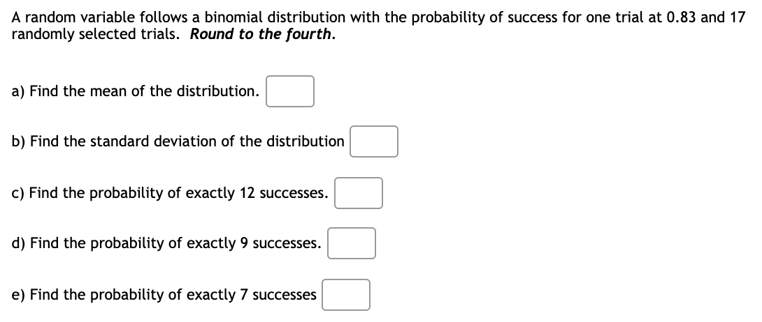 A random variable follows a binomial distribution with the probability of success for one trial at 0.83 and 17
randomly selected trials. Round to the fourth.
a) Find the mean of the distribution.
b) Find the standard deviation of the distribution
c) Find the probability of exactly 12 successes.
d) Find the probability of exactly 9 successes.
e) Find the probability of exactly 7 successes