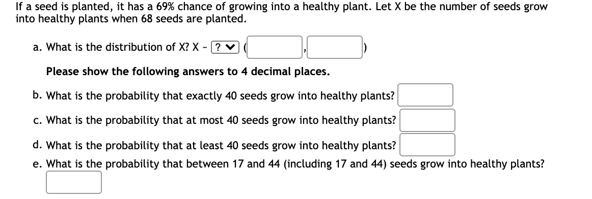 If a seed is planted, it has a 69% chance of growing into a healthy plant. Let X be the number of seeds grow
into healthy plants when 68 seeds are planted.
a. What is the distribution of X? X? ♥
Please show the following answers to 4 decimal places.
b. What is the probability that exactly 40 seeds grow into healthy plants?
c. What is the probability that at most 40 seeds grow into healthy plants?
d. What is the probability that at least 40 seeds grow into healthy plants?
e. What is the probability that between 17 and 44 (including 17 and 44) seeds grow into healthy plants?