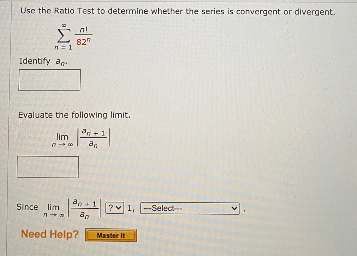 Use the Ratio Test to determine whether the series is convergent or divergent.
8
n = 1
Identify an
Evaluate the following limit.
an + 1
an
lim
718
Since lim
n!
827
an + 1
n→∞ an
Need Help?
? 1, ---Select---
Master It