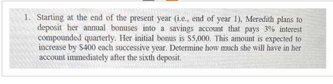 1. Starting at the end of the present year (i.e., end of year 1), Meredith plans to
deposit her annual bonuses into a savings account that pays 3% interest
compounded quarterly. Her initial bonus is $5,000. This amount is expected to
increase by $400 each successive year. Determine how much she will have in her
account immediately after the sixth deposit.