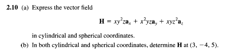 2.10 (a) Express the vector field
H = xy'za, + x*yza, + xyz'a,
in cylindrical and spherical coordinates.
(b) In both cylindrical and spherical coordinates, determine H at (3, -4, 5).
