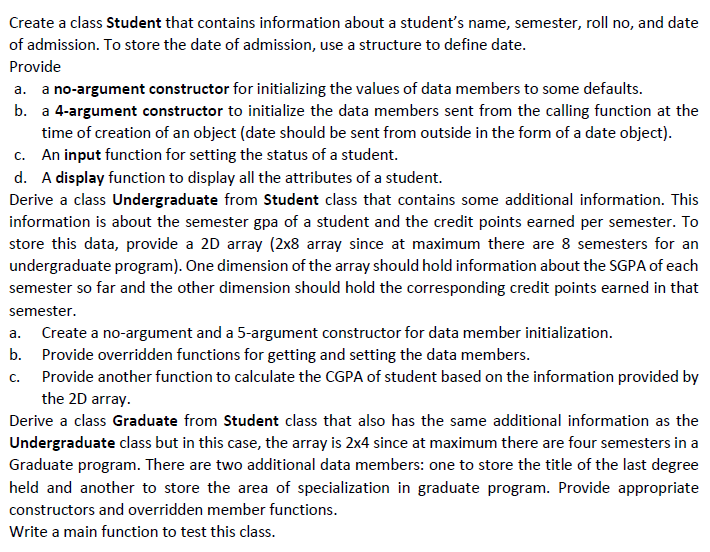 Create a class Student that contains information about a student's name, semester, roll no, and date
of admission. To store the date of admission, use a structure to define date.
Provide
a. a no-argument constructor for initializing the values of data members to some defaults.
b. a 4-argument constructor to initialize the data members sent from the calling function at the
time of creation of an object (date should be sent from outside in the form of a date object).
c. An input function for setting the status of a student.
d. A display function to display all the attributes of a student.
Derive a class Undergraduate from Student class that contains some additional information. This
information is about the semester gpa of a student and the credit points earned per semester. To
store this data, provide a 2D array (2x8 array since at maximum there are 8 semesters for an
undergraduate program). One dimension of the array should hold information about the SGPA of each
semester so far and the other dimension should hold the corresponding credit points earned in that
semester.
a. Create a no-argument and a 5-argument constructor for data member initialization.
b. Provide overridden functions for getting and setting the data members.
c. Provide another function to calculate the CGPA of student based on the information provided by
the 2D array.
Derive a class Graduate from Student class that also has the same additional information as the
Undergraduate class but in this case, the array is 2x4 since at maximum there are four semesters in a
Graduate program. There are two additional data members: one to store the title of the last degree
held and another to store the area of specialization in graduate program. Provide appropriate
constructors and overridden member functions.
Write a main function to test this class.
