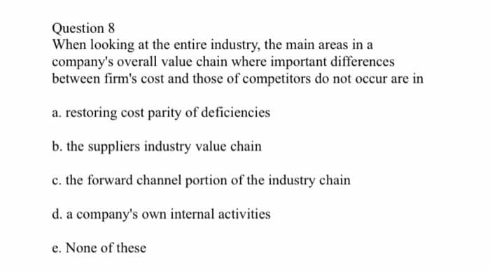 Question 8.
When looking at the entire industry, the main areas in a
company's overall value chain where important differences
between firm's cost and those of competitors do not occur are in
a. restoring cost parity of deficiencies
b. the suppliers industry value chain
c. the forward channel portion of the industry chain
d. a company's own internal activities
e. None of these