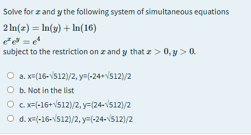 Solve for z and y the following system of simultaneous equations
2 In(x) = In(y) + In(16)
e eY = e4
subject to the restriction on æ and y that e > 0, y > 0.
%3D
O a. x-(16-V512)/2, y=(-24+\512)/2
O b. Not in the list
O c. x=(-16+V512)/2, y=(24-v512)/2
O d. x-(-16-V512)/2, y=(-24-1512)/2
