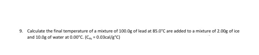 9. Calculate the final temperature of a mixture of 100.0g of lead at 85.0°C are added to a mixture of 2.00g of ice
and 10.0g of water at 0.00°C. (C, = 0.03cal/g°C)
