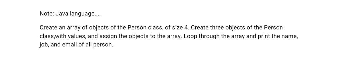 Note: Java language....
Create an array of objects of the Person class, of size 4. Create three objects of the Person
class,with values, and assign the objects to the array. Loop through the array and print the name,
job, and email of all person.
