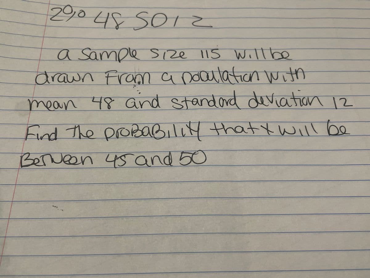 200 48 501 2
a Sample Size 115 will be
drawn from a population with
mean 48 and standard deviation 12
Find the probability that I will be
Between 45 and 50
