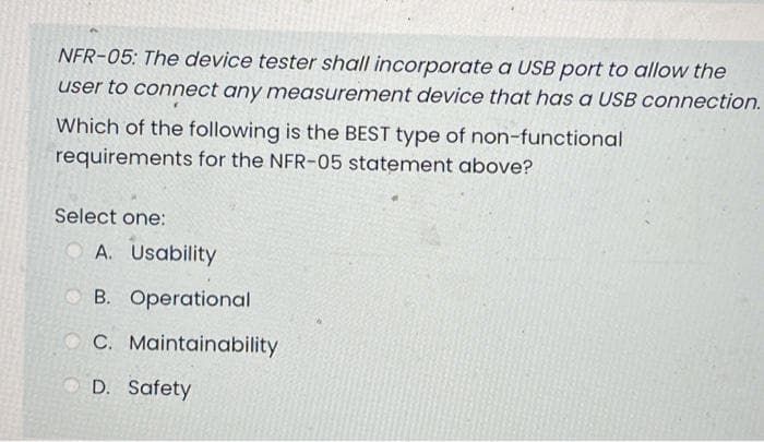 NFR-05: The device tester shall incorporate a USB port to allow the
user to connect any measurement device that has a USB connection.
Which of the following is the BEST type of non-functional
requirements for the NFR-05 statement above?
Select one:
O A. Usability
O B. Operational
O C. Maintainability
O D. Safety
