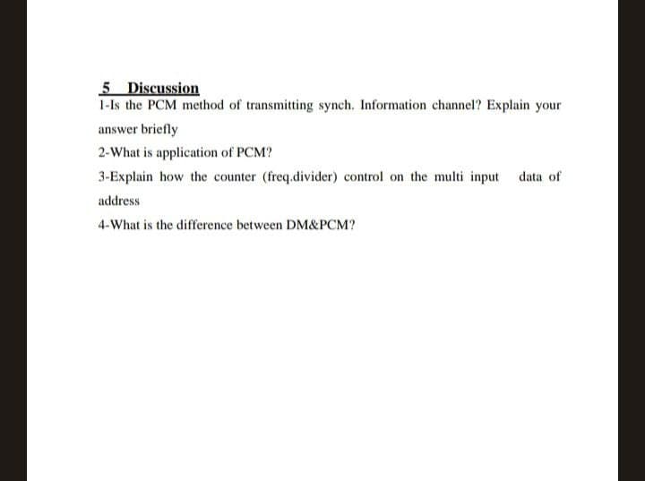 5 Discussion
1-Is the PCM method of transmitting synch. Information channel? Explain your
answer briefly
2-What is application of PCM?
3-Explain how the counter (freq.divider) control on the multi input data of
address
4-What is the difference between DM&PCM?