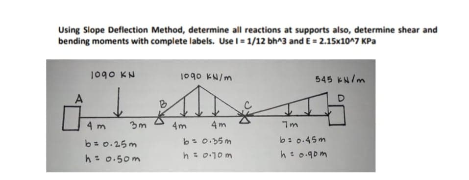 Using Slope Deflection Method, determine all reactions at supports also, determine shear and
bending moments with complete labels. Use I = 1/12 bh^3 and E = 2.15x10^7 KPa
1090 KN
1090 KN/m
545 KN/m
B
4 m
3m
4m
4m
b= 0.35m
b: 0.45m
b = 0.25m
h= 0.50m
h : 0:10 m
h: 0.90m

